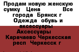 Продам новую женскую сумку › Цена ­ 1 900 - Все города, Брянск г. Одежда, обувь и аксессуары » Аксессуары   . Карачаево-Черкесская респ.,Черкесск г.